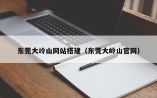 西双版纳东莞大岭山网站搭建（东莞大岭山官网）