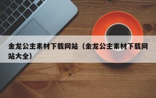 西双版纳金龙公主素材下载网站（金龙公主素材下载网站大全）