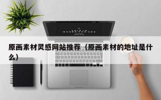 西双版纳原画素材灵感网站推荐（原画素材的地址是什么）