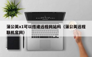 西双版纳蒲公英x1可以搭建远程网站吗（蒲公英远程联机官网）